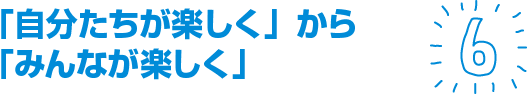 「自分たちが楽しく」から「みんなが楽しく」