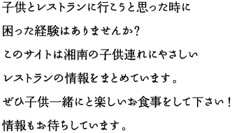 子供とレストランに行こうと思った時に困った経験はありませんか？このサイトは湘南の子供連れにやさしいレストランの情報をまとめています。ぜひ子供一緒にと楽しいお食事をして下さい!情報もお待ちしています。